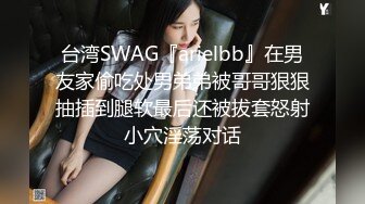 台湾SWAG『arielbb』在男友家偷吃处男弟弟被哥哥狠狠抽插到腿软最后还被拔套怒射小穴淫荡对话