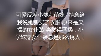 可爱反差小萝莉萌妹✿特意给我说她新买了衣服 原来是欠操的女仆装 当然得猛操，小学妹穿女仆装总是那么诱人！