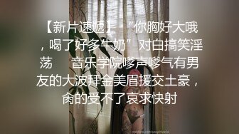 【新片速遞】 “你胸好大哦，喝了好多牛奶”对白搞笑淫荡❣️音乐学院嗲声嗲气有男友的大波拜金美眉援交土豪，肏的受不了哀求快射