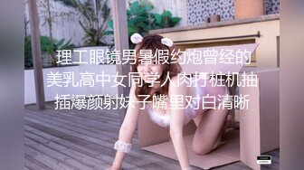  理工眼镜男暑假约炮曾经的美乳高中女同学人肉打桩机抽插爆颜射妹子嘴里对白清晰