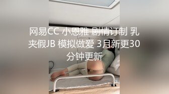 网易CC 小恩雅 剧情订制 乳夹假JB 模拟做爱 3月新更30分钟更新