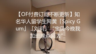 【OF付费订阅不断更新】知名华人留学生网黄「Spicy Gum」「刘玥」“宝贝今晚我加班晚点回去”