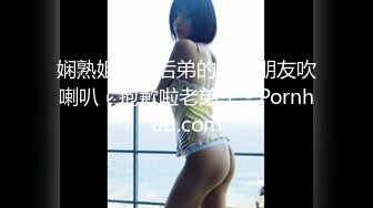 娴熟姐姐给后弟的害羞朋友吹喇叭（抱歉啦老弟） - Pornhub.com