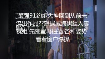 最强91约炮大神回到从前未流出作品??怒操威海黑丝人妻桃姐 先跳蛋再抽插 各种姿势 看着窗户爆操