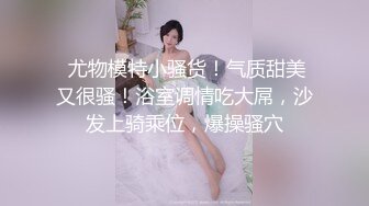  尤物模特小骚货！气质甜美又很骚！浴室调情吃大屌，沙发上骑乘位，爆操骚穴