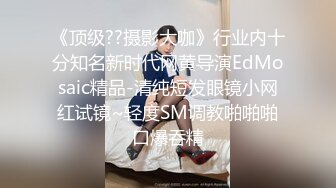 《顶级??摄影大咖》行业内十分知名新时代网黄导演EdMosaic精品-清纯短发眼镜小网红试镜~轻度SM调教啪啪啪口爆吞精