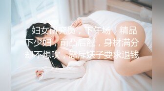   妇女研究员，下午场，精品下少妇，前凸后翘，身材满分却不想吹，怒斥婊子要求退钱