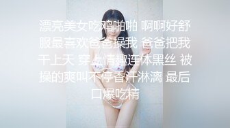 漂亮美女吃鸡啪啪 啊啊好舒服最喜欢爸爸操我 爸爸把我干上天 穿上情趣连体黑丝 被操的爽叫不停香汗淋漓 最后口爆吃精