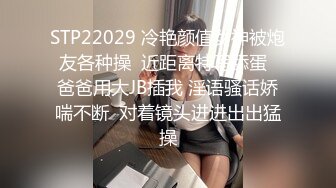 STP22029 冷艳颜值女神被炮友各种操  近距离特写舔蛋  爸爸用大JB插我 淫语骚话娇喘不断  对着镜头进进出出猛操