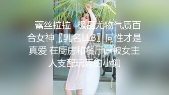 ✿蕾丝拉拉✿极品尤物气质百合女神〖乳名LLB〗同性才是真爱 在厨房和餐厅，被女主人支配玩弄的小狗