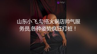 山东小飞,勾搭火锅店帅气服务员,各种姿势疯狂打桩！