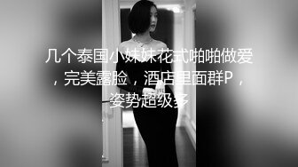 几个泰国小妹妹花式啪啪做爱，完美露脸，酒店里面群P，姿势超级多