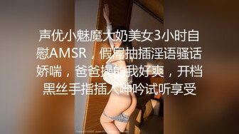 声优小魅魔大奶美女3小时自慰AMSR，假屌抽插淫语骚话娇喘，爸爸操的我好爽，开档黑丝手指插入呻吟试听享受