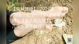 【新片速遞】  2024年，快手泄密，辽宁一个45岁单亲妈妈，【女人火凤凰】，做了十几年女装不赚钱，胸大人骚大尺度