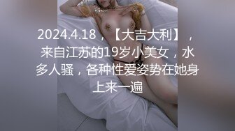 2024.4.18，【大吉大利】，来自江苏的19岁小美女，水多人骚，各种性爱姿势在她身上来一遍