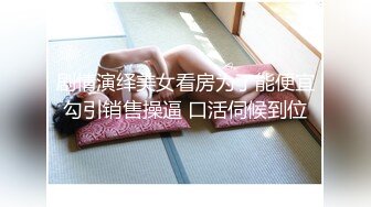 剧情演绎美女看房为了能便宜勾引销售操逼 口活伺候到位