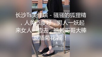 长沙Ts美佳琪 - 骚骚的狐狸精 ，人美态度好，男人一妖起来女人一边去，抓起哥哥大棒就插菊花 摇！