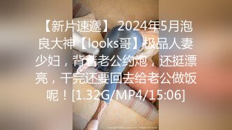 【新片速遞】 2024年5月泡良大神【looks哥】极品人妻少妇，背着老公约炮，还挺漂亮，干完还要回去给老公做饭呢！[1.32G/MP4/15:06]