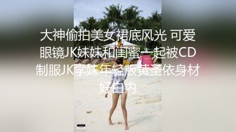 大神偷拍美女裙底风光 可爱眼镜JK妹妹和闺蜜一起被CD制服JK学妹年轻版黄圣依身材好白内