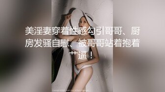 美淫妻穿着性感勾引哥哥、厨房发骚自慰、被哥哥站着抱着艹逼！