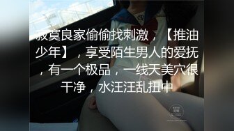 寂寞良家偷偷找刺激，【推油少年】，享受陌生男人的爱抚，有一个极品，一线天美穴很干净，水汪汪乱扭中