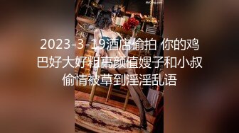 2023-3-19酒店偷拍 你的鸡巴好大好粗高颜值嫂子和小叔偷情被草到淫淫乱语