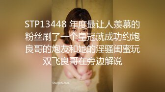 STP13448 年度最让人羡慕的粉丝刷了一个皇冠就成功约炮良哥的炮友和她的淫骚闺蜜玩双飞良哥在旁边解说