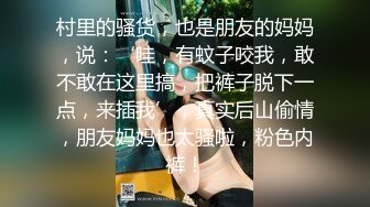 村里的骚货，也是朋友的妈妈，说：‘哇，有蚊子咬我，敢不敢在这里搞，把裤子脱下一点，来插我’，真实后山偷情，朋友妈妈也太骚啦，粉色内裤！