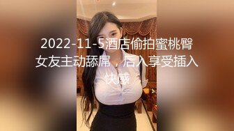 2022-11-5酒店偷拍蜜桃臀女友主动舔屌，后入享受插入快感