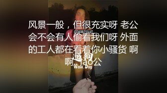 风景一般，但很充实呀 老公会不会有人偷看我们呀 外面的工人都在看着你小骚货 啊啊.. lao公