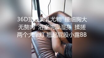 36D顶级美乳尤物  腰细胸大无赘肉  浴室洗澡湿身  揉搓两个大车灯 翘起屁股小露BB