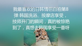 我最喜欢的日韩情侣自拍第8弹 韩国洗浴、按摩店享受，技师开门的瞬间，真的被惊艳到了，真想去韩国享受一番呀！