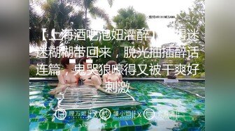 【上海酒吧泡妞灌醉】喝得迷迷糊糊带回来，脱光抽插醉话连篇，鬼哭狼嚎得又被干爽好刺激