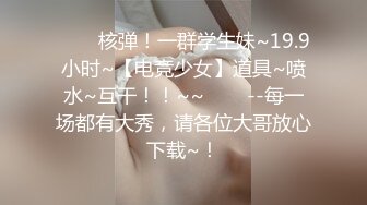 ✨✨✨核弹！一群学生妹~19.9小时~【电竞少女】道具~喷水~互干！！~~✨✨✨--每一场都有大秀，请各位大哥放心下载~！