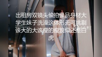 出租房双镜头偸拍极品身材大学生妹子洗澡这体形无可挑剔该大的大该瘦的瘦貌似还是白虎