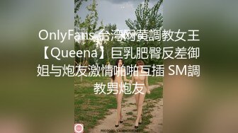 OnlyFans 台湾网黄調教女王【Queena】巨乳肥臀反差御姐与炮友激情啪啪互插 SM調教男炮友