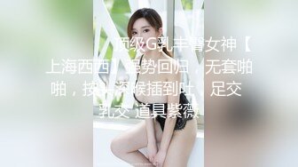 ⚫️⚫️⚫️顶级G乳丰臀女神【上海西西】强势回归，无套啪啪，按头深喉插到吐，足交 乳交 道具紫薇