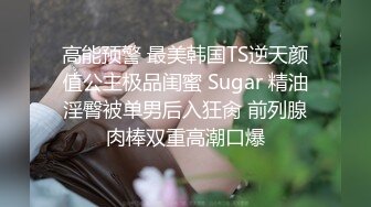 高能预警 最美韩国TS逆天颜值公主极品闺蜜 Sugar 精油淫臀被单男后入狂肏 前列腺肉棒双重高潮口爆