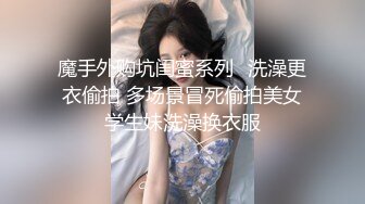 魔手外购坑闺蜜系列✿洗澡更衣偷拍 多场景冒死偷拍美女学生妹洗澡换衣服