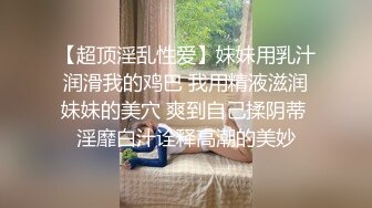 【超顶淫乱性爱】妹妹用乳汁润滑我的鸡巴 我用精液滋润妹妹的美穴 爽到自己揉阴蒂 淫靡白汁诠释高潮的美妙