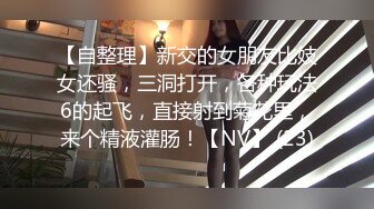 【自整理】新交的女朋友比妓女还骚，三洞打开，各种玩法6的起飞，直接射到菊花里，来个精液灌肠！【NV】 (23)