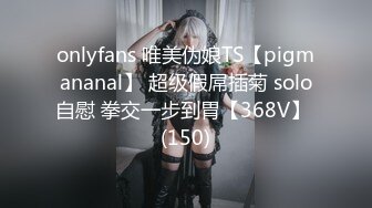 onlyfans 唯美伪娘TS【pigmananal】 超级假屌插菊 solo自慰 拳交一步到胃【368V】 (150)