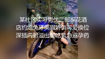  某社区实习男优二郎探花酒店约炮兔牙美眉娇俏可爱换位深插内射溢出要吃紧急避孕药