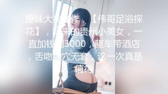 撩妹大神佳作，【伟哥足浴探花】，新来的贵州小美女，一直加钱到3000，驱车带酒店，舌吻舔穴无套，这一次真是值得