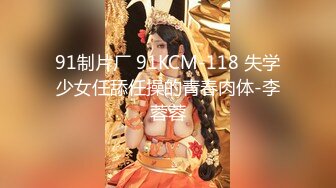 91制片厂 91KCM-118 失学少女任舔任操的青春肉体-李蓉蓉