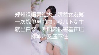 郑州绿帽男给大二娇羞女友第一次找单男啪啪，没几下女主就出白浆，听叫床很害羞在压抑呻吟又压不住