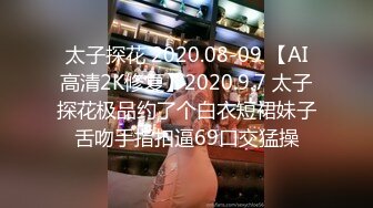 太子探花 2020.08-09 【AI高清2K修复】2020.9.7 太子探花极品约了个白衣短裙妹子舌吻手指扣逼69口交猛操