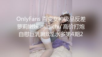 OnlyFans 百变女神极品反差萝莉嫩妹 minichu 高价打炮自慰巨乳嫩B淫水多第4期2