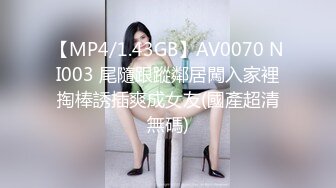 【MP4/1.43GB】AV0070 NI003 尾隨跟蹤鄰居闖入家裡掏棒誘插爽成女友(國產超清無碼)