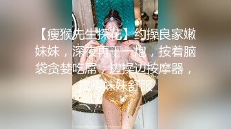 【瘦猴先生探花】约操良家嫩妹妹，深夜再干一炮，按着脑袋贪婪吃屌，边操边按摩器，搞得妹妹舒服